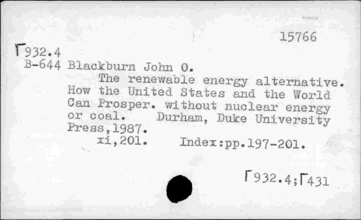 ﻿15766
C932.4
B-644 Blackburn John 0.
The renewable energy alternative.
How the United States and the World Can Prosper, without nuclear energy or coal. Durham, Duke University Press,1987.	J
xi,201. Index:pp.I97-2OI.
1'932.4^431